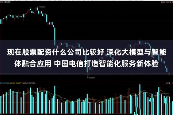 现在股票配资什么公司比较好 深化大模型与智能体融合应用 中国电信打造智能化服务新体验