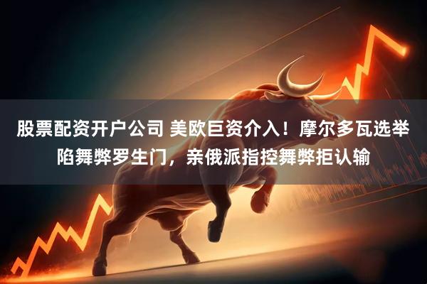 股票配资开户公司 美欧巨资介入！摩尔多瓦选举陷舞弊罗生门，亲俄派指控舞弊拒认输