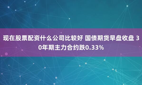 现在股票配资什么公司比较好 国债期货早盘收盘 30年期主力合约跌0.33%