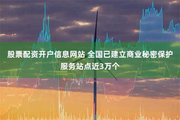 股票配资开户信息网站 全国已建立商业秘密保护服务站点近3万个