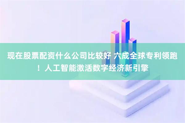 现在股票配资什么公司比较好 六成全球专利领跑！人工智能激活数字经济新引擎