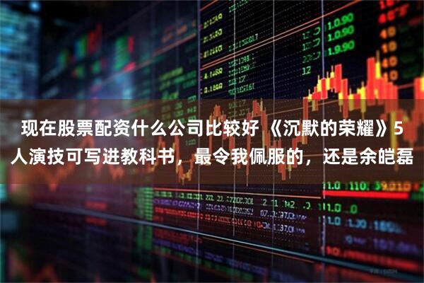 现在股票配资什么公司比较好 《沉默的荣耀》5人演技可写进教科书，最令我佩服的，还是余皑磊