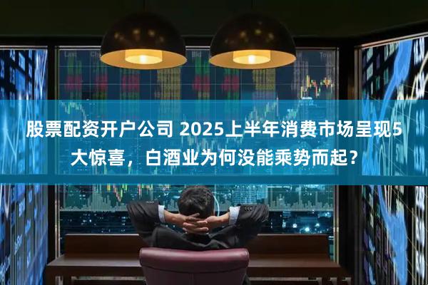 股票配资开户公司 2025上半年消费市场呈现5大惊喜，白酒业为何没能乘势而起？