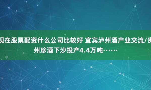 现在股票配资什么公司比较好 宜宾泸州酒产业交流/贵州珍酒下沙投产4.4万吨······