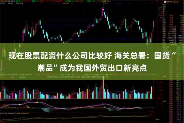现在股票配资什么公司比较好 海关总署：国货“潮品”成为我国外贸出口新亮点