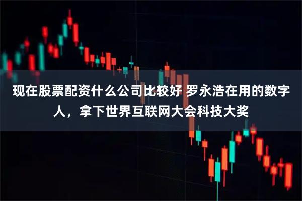 现在股票配资什么公司比较好 罗永浩在用的数字人，拿下世界互联网大会科技大奖