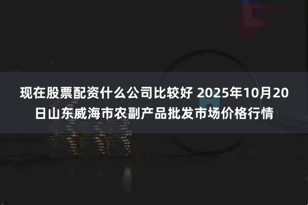 现在股票配资什么公司比较好 2025年10月20日山东威海市农副产品批发市场价格行情