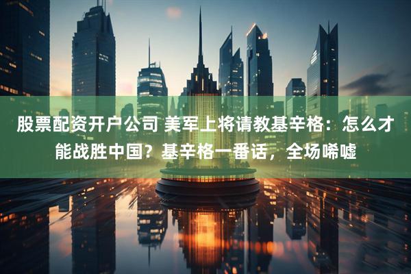 股票配资开户公司 美军上将请教基辛格：怎么才能战胜中国？基辛格一番话，全场唏嘘