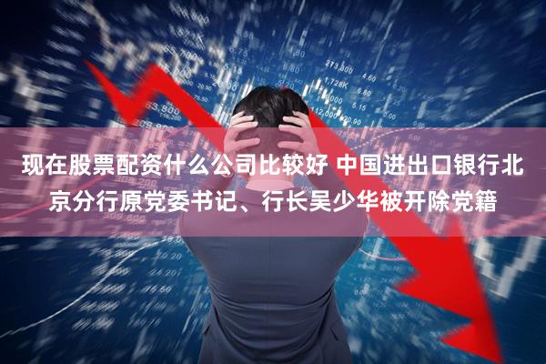 现在股票配资什么公司比较好 中国进出口银行北京分行原党委书记、行长吴少华被开除党籍