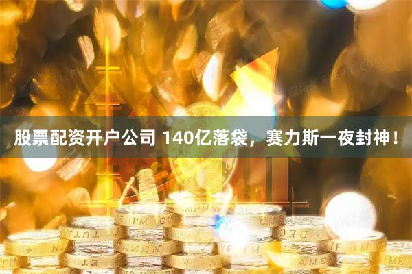 股票配资开户公司 140亿落袋，赛力斯一夜封神！