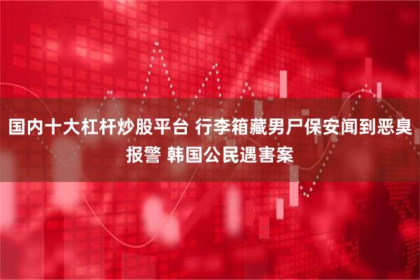 国内十大杠杆炒股平台 行李箱藏男尸保安闻到恶臭报警 韩国公民遇害案