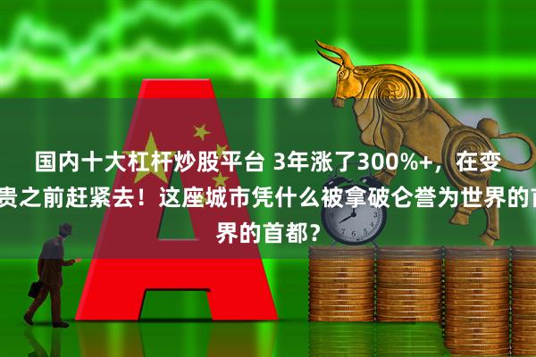 国内十大杠杆炒股平台 3年涨了300%+，在变得更贵之前赶紧去！这座城市凭什么被拿破仑誉为世界的首都？