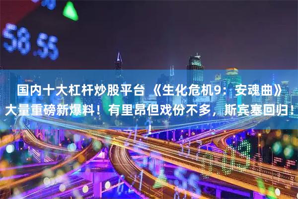 国内十大杠杆炒股平台 《生化危机9：安魂曲》大量重磅新爆料！有里昂但戏份不多，斯宾塞回归！