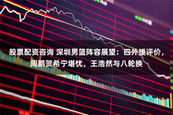 股票配资咨询 深圳男篮阵容展望：四外援评价，周鹏贺希宁堪忧，王浩然与八轮换