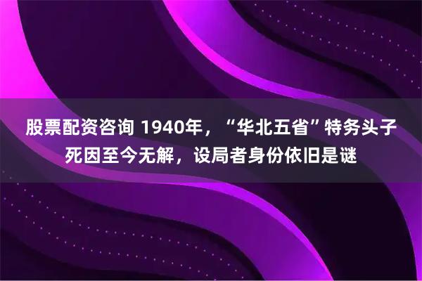 股票配资咨询 1940年，“华北五省”特务头子死因至今无解，设局者身份依旧是谜