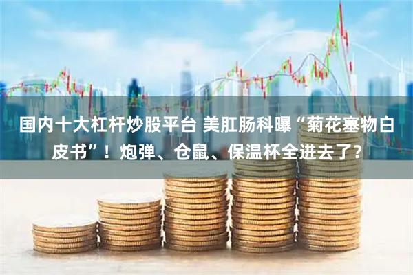 国内十大杠杆炒股平台 美肛肠科曝“菊花塞物白皮书”!炮弹、仓鼠、保温杯全进去了?