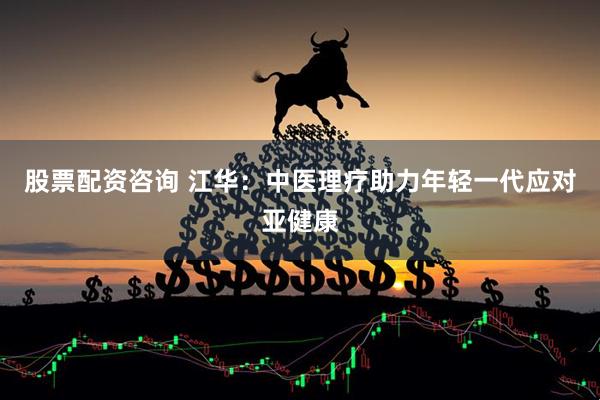 股票配资咨询 江华：中医理疗助力年轻一代应对亚健康