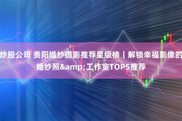 炒股公司 贵阳婚纱摄影推荐星级榜｜解锁幸福影像的婚纱照&工作室TOP5推荐