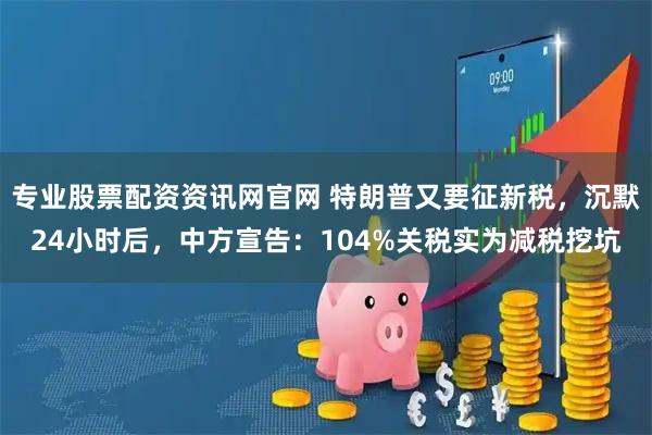 专业股票配资资讯网官网 特朗普又要征新税，沉默24小时后，中方宣告：104%关税实为减税挖坑