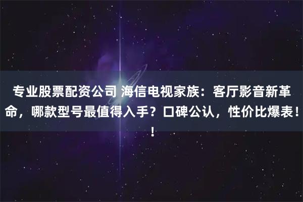 专业股票配资公司 海信电视家族：客厅影音新革命，哪款型号最值得入手？口碑公认，性价比爆表！