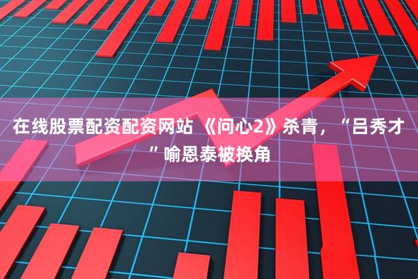 在线股票配资配资网站 《问心2》杀青，“吕秀才”喻恩泰被换角