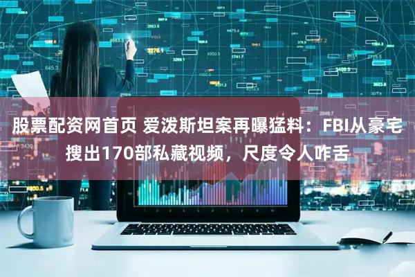 股票配资网首页 爱泼斯坦案再曝猛料：FBI从豪宅搜出170部私藏视频，尺度令人咋舌