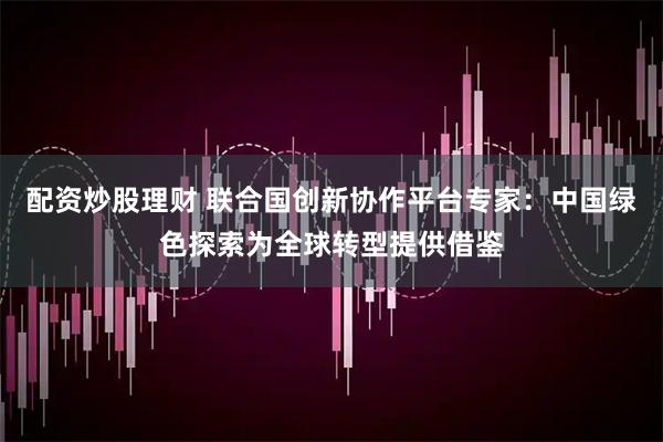 配资炒股理财 联合国创新协作平台专家：中国绿色探索为全球转型提供借鉴
