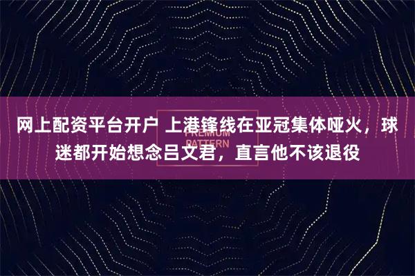 网上配资平台开户 上港锋线在亚冠集体哑火，球迷都开始想念吕文君，直言他不该退役