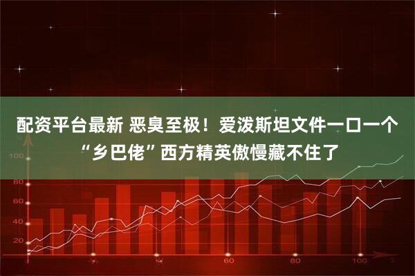 配资平台最新 恶臭至极！爱泼斯坦文件一口一个“乡巴佬”西方精英傲慢藏不住了