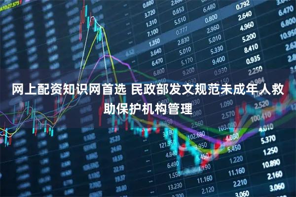 网上配资知识网首选 民政部发文规范未成年人救助保护机构管理