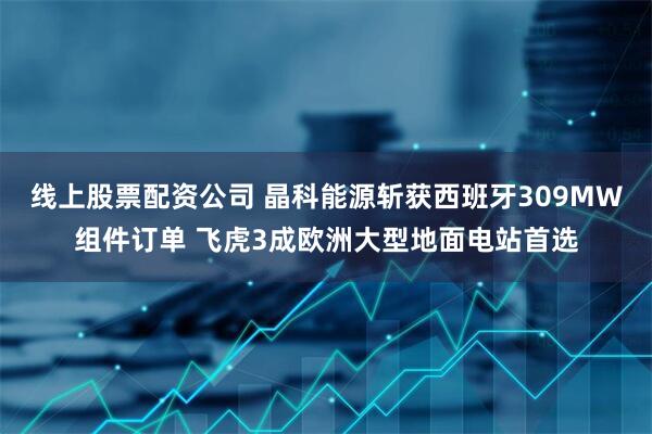 线上股票配资公司 晶科能源斩获西班牙309MW组件订单 飞虎3成欧洲大型地面电站首选