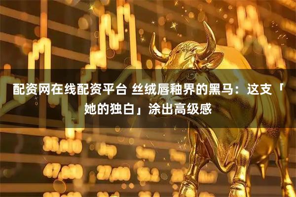 配资网在线配资平台 丝绒唇釉界的黑马：这支「她的独白」涂出高级感