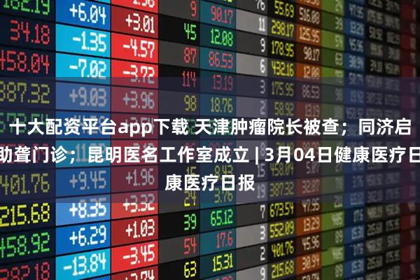 十大配资平台app下载 天津肿瘤院长被查；同济启用助聋门诊；昆明医名工作室成立 | 3月04日健康医疗日报