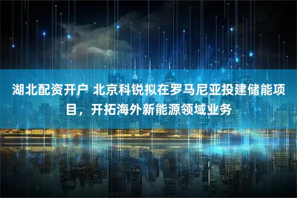 湖北配资开户 北京科锐拟在罗马尼亚投建储能项目，开拓海外新能源领域业务