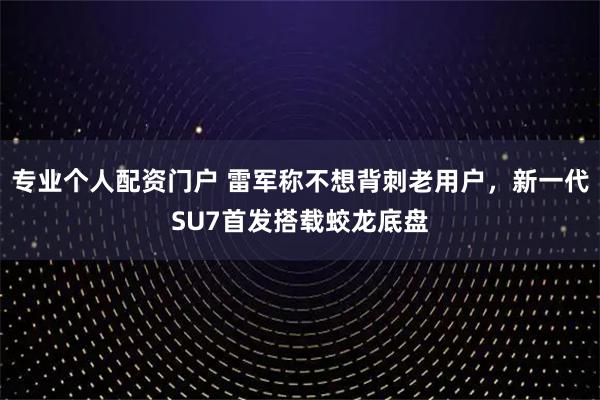 专业个人配资门户 雷军称不想背刺老用户，新一代SU7首发搭载蛟龙底盘