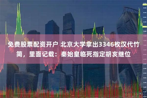 免费股票配资开户 北京大学拿出3346枚汉代竹简，里面记载：秦始皇临死指定胡亥继位