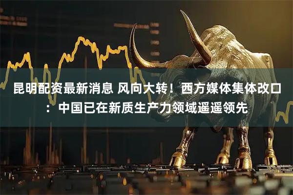昆明配资最新消息 风向大转！西方媒体集体改口：中国已在新质生产力领域遥遥领先