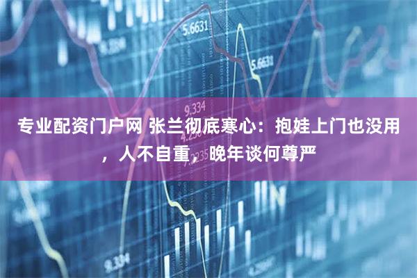 专业配资门户网 张兰彻底寒心:抱娃上门也没用,人不自重,晚年谈何尊严