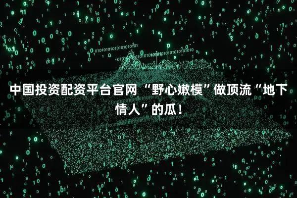 中国投资配资平台官网 “野心嫩模”做顶流“地下情人”的瓜！