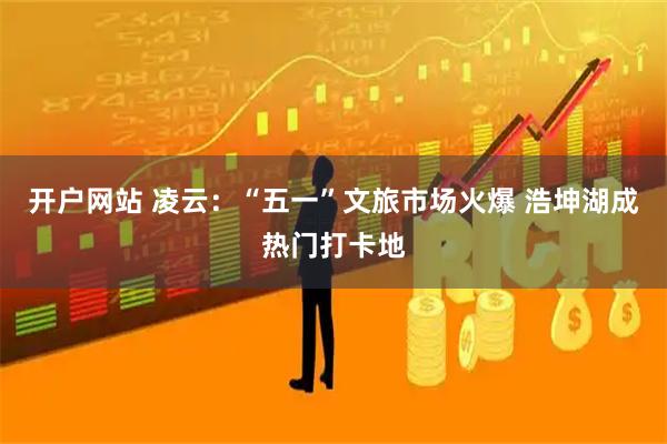开户网站 凌云：“五一”文旅市场火爆 浩坤湖成热门打卡地