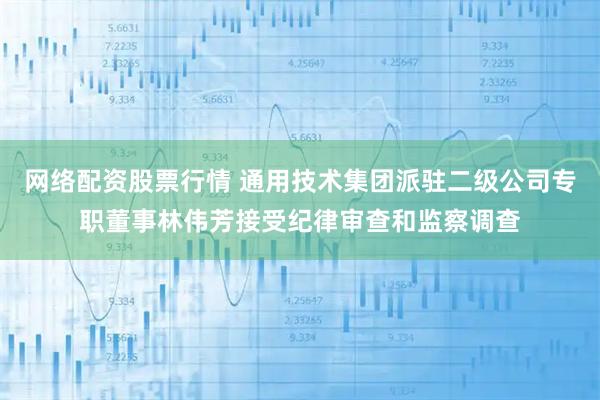 网络配资股票行情 通用技术集团派驻二级公司专职董事林伟芳接受纪律审查和监察调查
