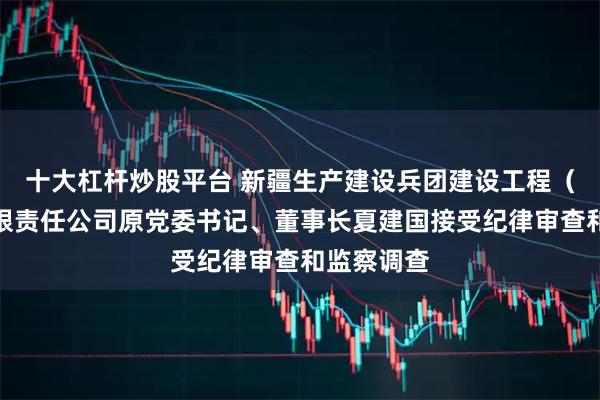 十大杠杆炒股平台 新疆生产建设兵团建设工程（集团）有限责任公司原党委书记、董事长夏建国接受纪律审查和监察调查
