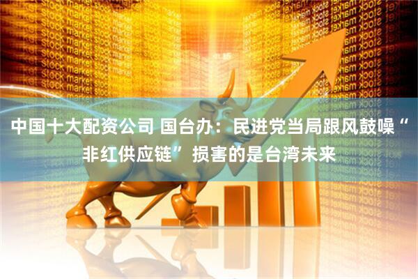 中国十大配资公司 国台办：民进党当局跟风鼓噪“非红供应链” 损害的是台湾未来