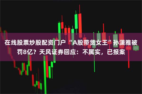 在线股票炒股配资门户 “A股带货女王”孙潇雅被罚8亿？天风证券回应：不属实，已报案