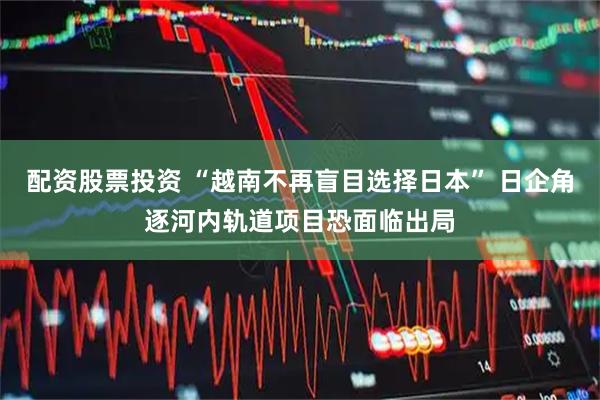 配资股票投资 “越南不再盲目选择日本” 日企角逐河内轨道项目恐面临出局