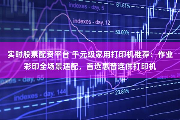 实时股票配资平台 千元级家用打印机推荐：作业彩印全场景适配，首选惠普连供打印机
