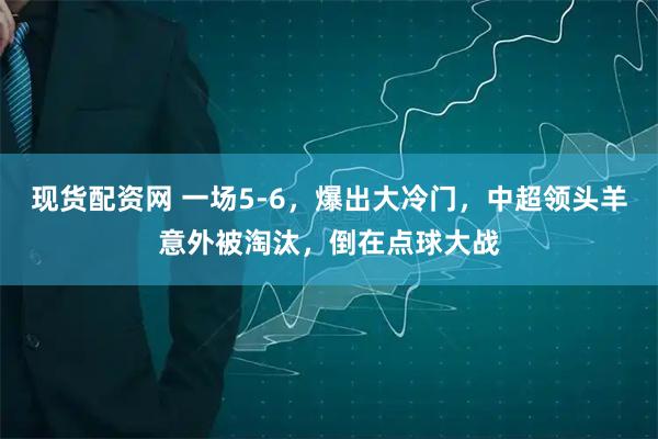 现货配资网 一场5-6，爆出大冷门，中超领头羊意外被淘汰，倒在点球大战