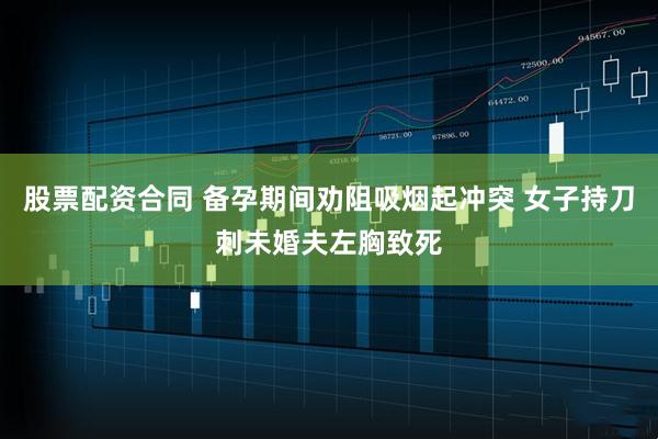 股票配资合同 备孕期间劝阻吸烟起冲突 女子持刀刺未婚夫左胸致死