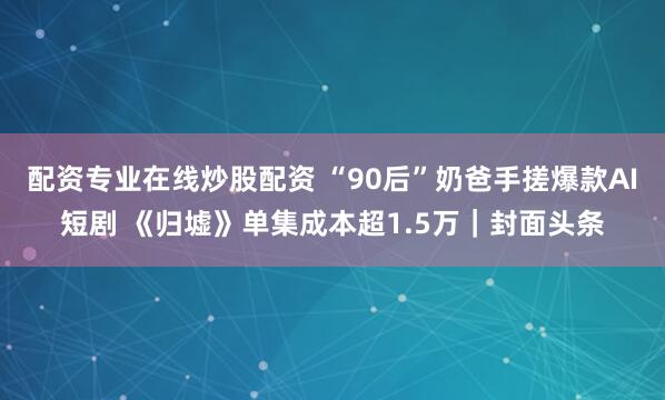 配资专业在线炒股配资 “90后”奶爸手搓爆款AI短剧 《归墟》单集成本超1.5万｜封面头条