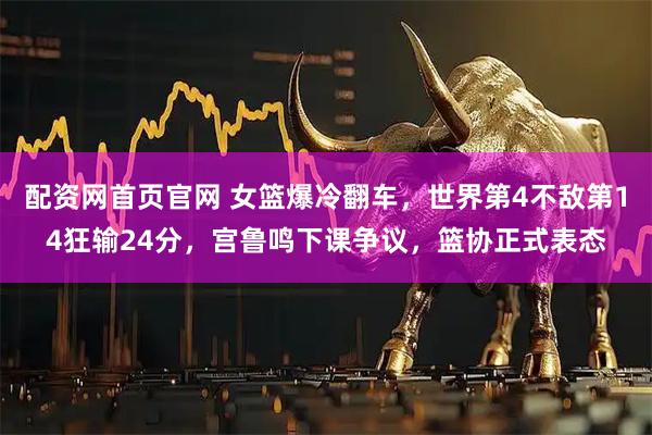 配资网首页官网 女篮爆冷翻车，世界第4不敌第14狂输24分，宫鲁鸣下课争议，篮协正式表态